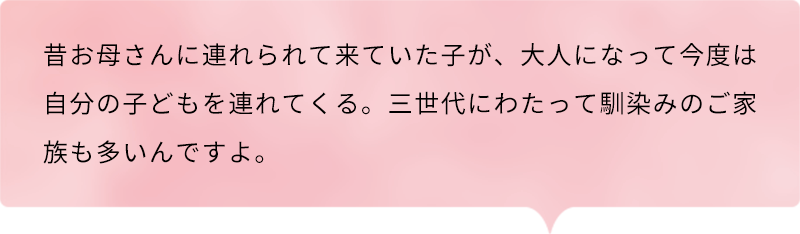 昔お母さんに連れられて来ていた子が、大人になって今度は自分の子どもを連れてくる。三世代にわたって馴染みのご家族も多いんですよ。