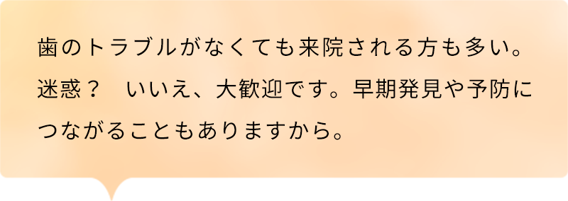 歯のトラブルがなくても来院される方も多い。迷惑？ いいえ、大歓迎です。早期発見や予防につながることもありますから。