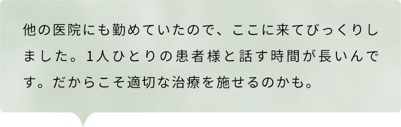 他の医院にも勤めていたので、ここに来てびっくりしました。1人ひとりの患者様と話す時間が長いんです。だからこそ適切な治療を施せるのかも。